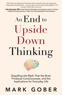 An End to Upside Down Thinking: Dispelling the Myth That the Brain Produces Consciousness, and the Implications for Everyday Life By Mark Gober Cover Image