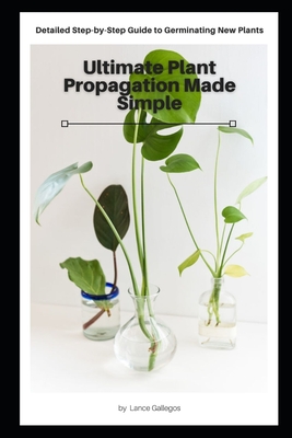 Ultimate Plant Propagation Made Simple: Detailed Step-by-Step Guide to Germinating New Plants By Lance Gallegos Cover Image