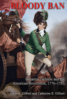 Bloody Ban: Banastre Tarleton and the American Revolution, 1776 - 1783 By Oscar E. Gilbert, Catherine R. Gilbert Cover Image