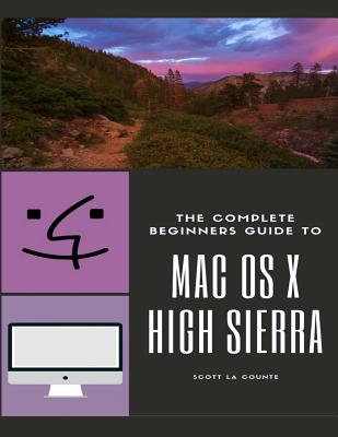 The Complete Beginners Guide to Mac OS: (For MacBook, MacBook Air, MacBook Pro, iMac, Mac Pro, and Mac Mini with OS X High Sierra - Version 10.13)