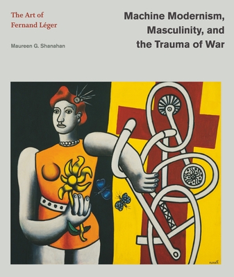 Machine Modernism, Masculinity, and the Trauma of War: The Art of Fernand Léger (Refiguring Modernism)