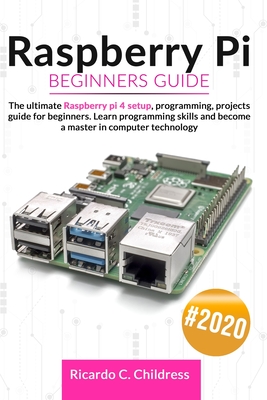 Raspberry PI Beginners Guide: The Ultimate Raspberry PI 4 Setup, Programming, Projects Guide for Beginners. Learn Programming Skills and become a Ma By Ricardo C. Childress Cover Image