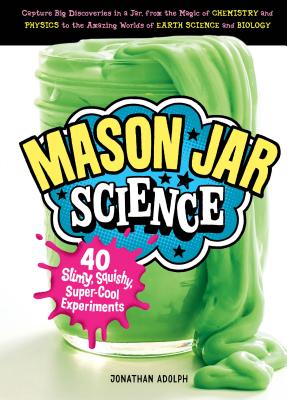 Mason Jar Science: 40 Slimy, Squishy, Super-Cool Experiments; Capture Big Discoveries in a Jar, from the Magic of Chemistry and Physics to the Amazing Worlds of Earth Science and Biology