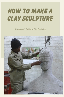 How to Make a Clay Sculpture: A Beginner's Guide to Clay Sculpting By Carol Greenwald Cover Image