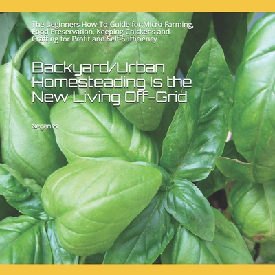 Backyard/Urban Homesteading Is the New Living Off-Grid: The Beginners How-To-Guide for: Micro-Farming, Food Preservation, Keeping Chickens and Craftin By Negan M Cover Image