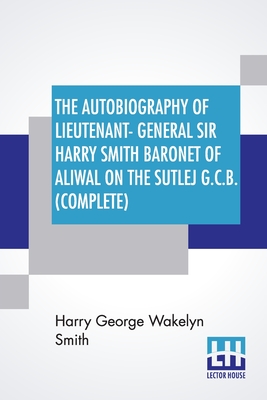 The Autobiography Of Lieutenant-General Sir Harry Smith Baronet Of Aliwal On The Sutlej G.C.B. (Complete): Edited With The Addition Of Some Supplement