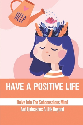 Have A Positive Life: Delve Into The Subconscious Mind And Unleashes A Life Beyond: Become Positive People Cover Image