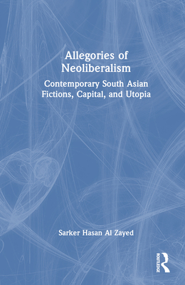 Allegories of Neoliberalism: Contemporary South Asian Fictions, Capital, and Utopia By Sarker Hasan Al Zayed Cover Image