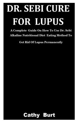 Dr. Sebi Cure For Lupus: A Complete Guide On How To Use Dr. Sebi Alkaline Nutritional Diet Eating Method To Get Rid Of Lupus Permanently By Cathy Burt Cover Image