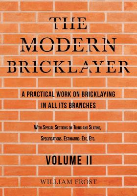 The Modern Bricklayer - A Practical Work on Bricklaying in All Its Branches - Volume II: With Special Sections on Tiling and Slating, Specifications, By William Frost Cover Image