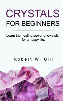 Crystals for Beginners: Learn the healing power of crystals, for a happy life By Robert W. Gill Cover Image