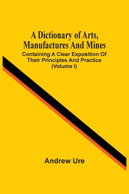 A Dictionary Of Arts, Manufactures And Mines: Containing A Clear Exposition Of Their Principles And Practice (Volume I) Cover Image