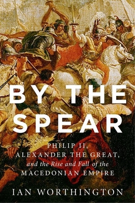 By the Spear: Philip II, Alexander the Great, and the Rise and Fall of the Macedonian Empire (Ancient Warfare and Civilization)