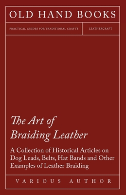 The Art of Braiding Leather - A Collection of Historical Articles on Dog Leads, Belts, Hat Bands and Other Examples of Leather Braiding Cover Image