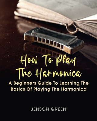 How To Play The Harmonica: A Beginners Guide To Learning The Basics Of Playing The Harmonica By Jenson Green Cover Image