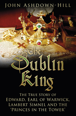 The Dublin King: The True Story of Edward, Earl of Warwick, Lambert Simnel and the 'Princes in the Tower' By John Ashdown-Hill Cover Image