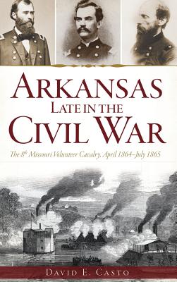 Arkansas Late in the Civil War: The 8th Missouri Volunteer Cavalry, April 1864-July 1865 By David E. Casto Cover Image