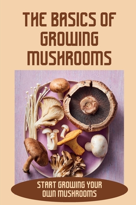 The Basics Of Growing Mushrooms: Start Growing Your Own Mushrooms: Organic Mushroom Farming Cover Image