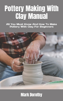Pottery Making With Clay Manual: All You Must Know And How To Make Pottery With Clay For Beginners Cover Image
