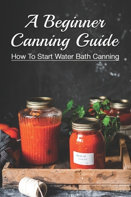 A Beginner Canning Guide: How To Start Water Bath Canning: How To Can Food In Jars By Thao Jablonski Cover Image