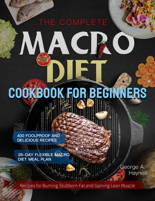 The Complete Macro Diet Cookbook for Beginners: 400 Foolproof and Delicious Recipes for Burning Stubborn Fat and Gaining Lean Muscle with 28-day Flexi By George A. Haynes Cover Image