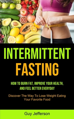 Intermittent Fasting: How To Burn Fat, Improve Your Health, And Feel Better Everyday (Discover The Way To Lose Weight Eating Your Favorite F By Guy Jefferson Cover Image