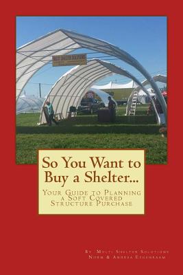 So You Want to Buy a Shelter....: Your Guide to Planning a Soft Covered Structure Purchase By Andrea Eygenraam, Norm Eygenraam Cover Image