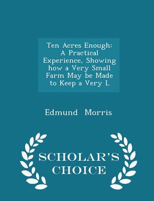 Ten Acres Enough: A Practical Experience, Showing How a Very Small Farm May Be Made to Keep a Very L - Scholar's Choice Edition By Edmund Morris Cover Image