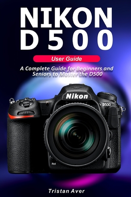 NIKON D500 User Guide: A Complete Guide for Beginners and Seniors to Master the D500 By Tristan Aver Cover Image