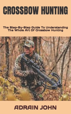 Crossbow Hunting: The Step-By-Step Guide To Understanding The Whole Art Of Crossbow Hunting By Adrain John Cover Image