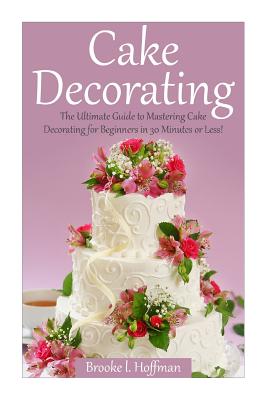 Cake Decorating: The Ultimate Guide to Mastering Cake Decorating for Beginners in 30 Minutes or Less! By Brooke L. Hoffman Cover Image