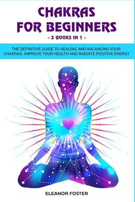 Chakras for beginners: 3 books in 1: : The definitive guide to healing and balancing your chakras. Improve your health and radiate positive e By Eleanor Foster Cover Image