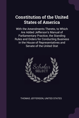 Constitution of the United States of America: With the Amendments Thereto, to Which Are Added Jefferson's Manual of Parliamentary Practice, the Standi By Thomas Jefferson, United States (Created by) Cover Image