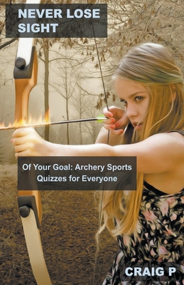 Never Lose Sight of Your Goal: Archery Sports Quizzes for Everyone By Craig P Cover Image