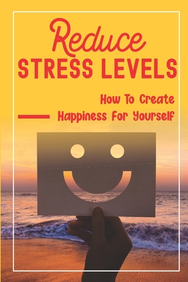 Reduce Stress Levels: How To Create Happiness For Yourself: How To Increase Happiness Naturally Cover Image