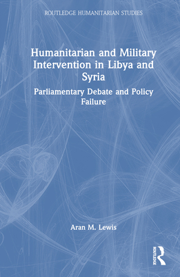 Humanitarian and Military Intervention in Libya and Syria: Parliamentary Debate and Policy Failure (Routledge Humanitarian Studies) By Aran M. Lewis Cover Image