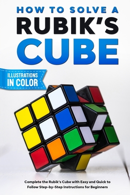 How To Solve A Rubik's Cube: Complete the Rubik's Cube with Easy and Quick to Follow Step-by-Step Instructions for Beginners