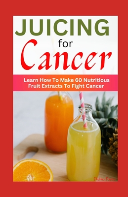 Juicing for Cancer: Learn How To Make 60 Nutritious Fruit Extracts To Fight Cancer Cover Image