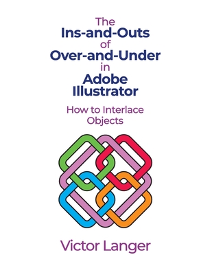 The INS-AND-OUTS of OVER-AND-UNDER in ADOBE ILLUSTRATOR: How to Interlace Objects By Victor Langer Cover Image
