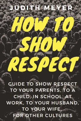 How To Show Respect: A guide to show respect to your parents, to a child, in school, at work, to your husband, to your wife, for other cult By Judith Meyer Cover Image