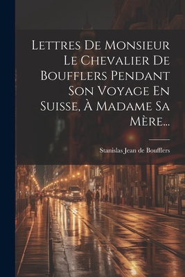 Lettres De Monsieur Le Chevalier De Boufflers Pendant Son Voyage En Suisse, À Madame Sa Mère... Cover Image