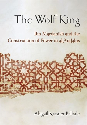 The Wolf King: Ibn Mardanish and the Construction of Power in Al-Andalus By Abigail Krasner Balbale Cover Image