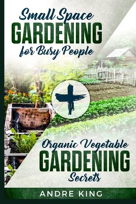 Small Space Gardening for Busy People: + Organic Vegetable Gardening Secrets By Andre King Cover Image