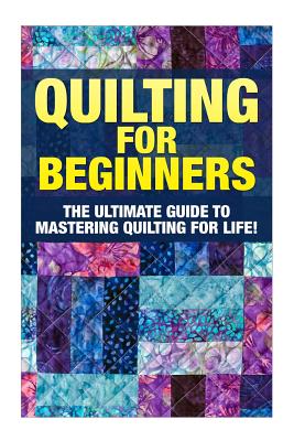 Quilting for Beginners: The Ultimate Guide to Mastering Quilting for Life in 30 Minutes or Less! [Booklet] Cover Image