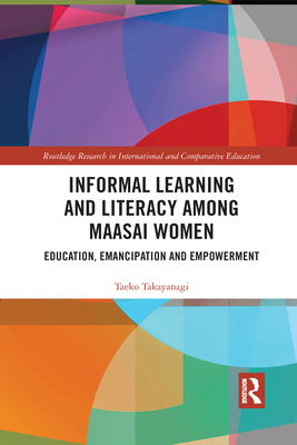 Informal Learning and Literacy Among Maasai Women: Education, Emancipation and Empowerment (Routledge Research in International and Comparative Educatio) By Taeko Takayanagi Cover Image