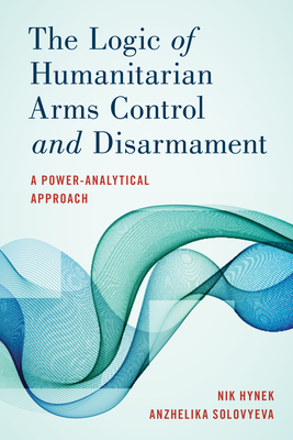 The Logic of Humanitarian Arms Control and Disarmament: A Power-Analytical Approach By Nik Hynek, Anzhelika Solovyeva Cover Image