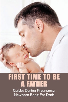 First Time To Be A Father: Guides During Pregnancy, Newborn Book For Dads: Pregnancy For Men Cover Image