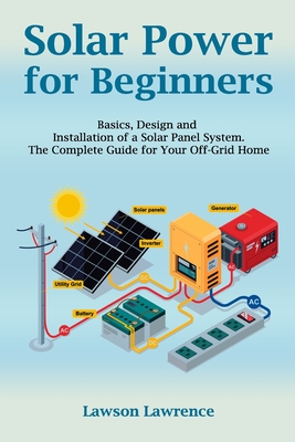 Solar Power for Beginners: Basics, Design and Installation of a Solar Panel System. The Complete Guide for Your Off-Grid Home By Lawrence Lawson Cover Image
