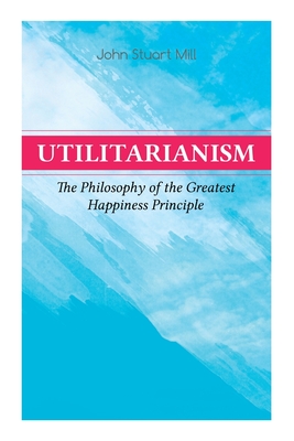 Utilitarianism – The Philosophy of the Greatest Happiness Principle: What Is Utilitarianism (General Remarks), Proof of the Greatest-happiness Principle, Ethical Principle of the Idea, Common Criticisms of Utilitarianism By John Stuart Mill Cover Image