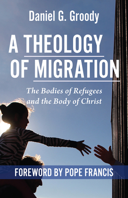 A Theology of Migration: The Bodies of Refugees and the Body of Christ By Daniel G. Groody Cover Image